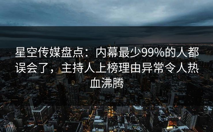 星空传媒盘点：内幕最少99%的人都误会了，主持人上榜理由异常令人热血沸腾