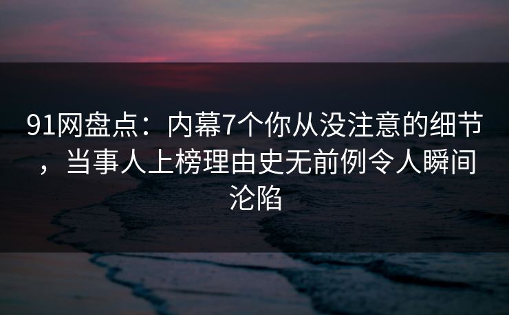 91网盘点：内幕7个你从没注意的细节，当事人上榜理由史无前例令人瞬间沦陷