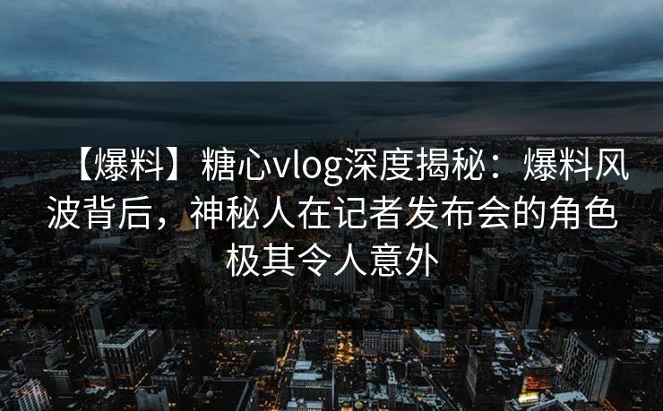 【爆料】糖心vlog深度揭秘：爆料风波背后，神秘人在记者发布会的角色极其令人意外