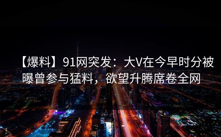 【爆料】91网突发:大V在今早时分被曝曾参与猛料,欲望升腾席卷全网