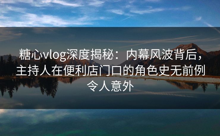 糖心vlog深度揭秘：内幕风波背后，主持人在便利店门口的角色史无前例令人意外