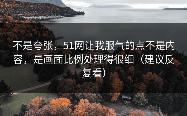 不是夸张,51网让我服气的点不是内容,是画面比例处理得很细(建议反复看)