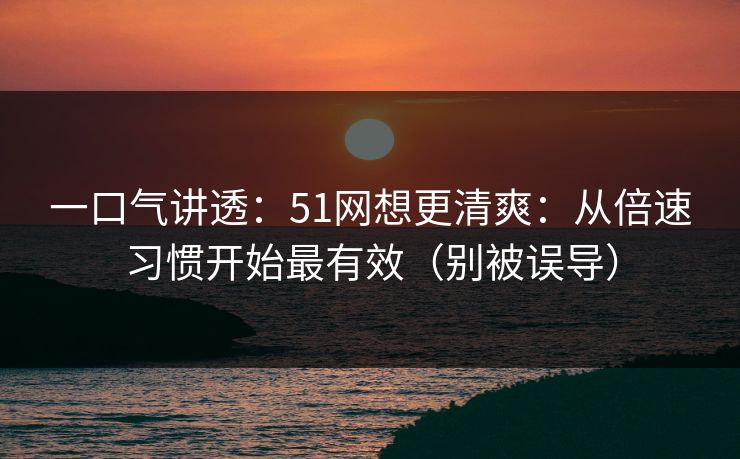 一口气讲透:51网想更清爽:从倍速习惯开始最有效(别被误导) 一口气讲透:51网想更清爽:从倍速习惯开始最有效(别被误导)