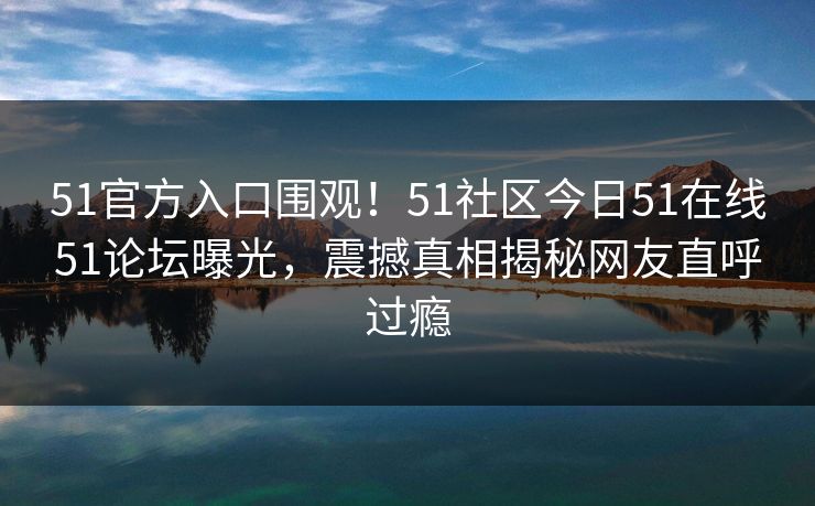 51官方入口围观！51社区今日51在线51论坛曝光，震撼真相揭秘网友直呼过瘾