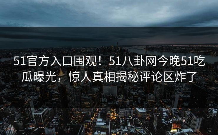 51官方入口围观！51八卦网今晚51吃瓜曝光，惊人真相揭秘评论区炸了