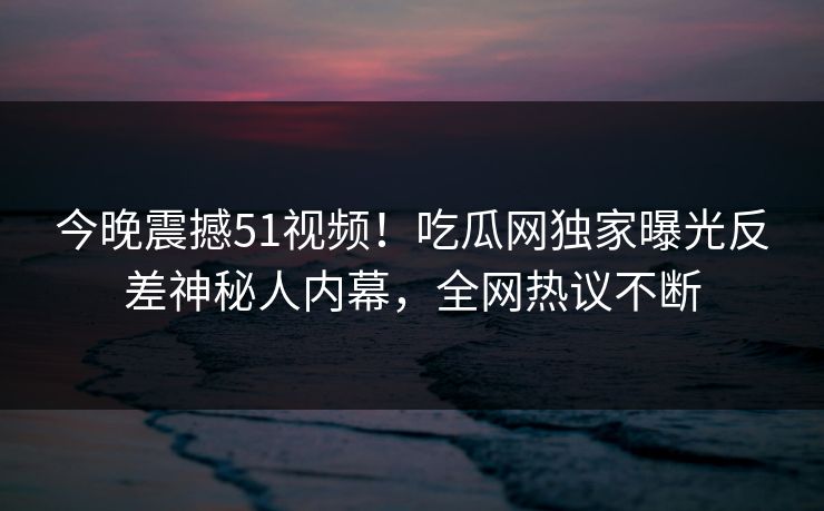 今晚震撼51视频！吃瓜网独家曝光反差神秘人内幕，全网热议不断