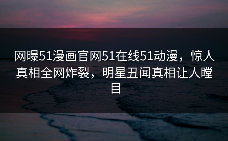 网曝51漫画官网51在线51动漫，惊人真相全网炸裂，明星丑闻真相让人瞠目