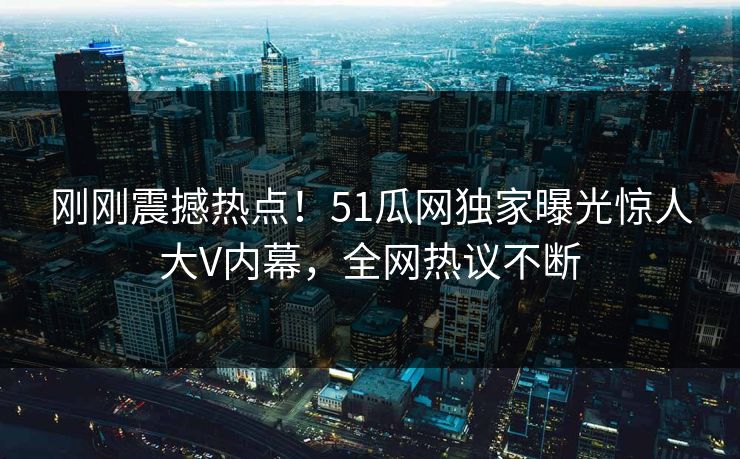 刚刚震撼热点！51瓜网独家曝光惊人大V内幕，全网热议不断