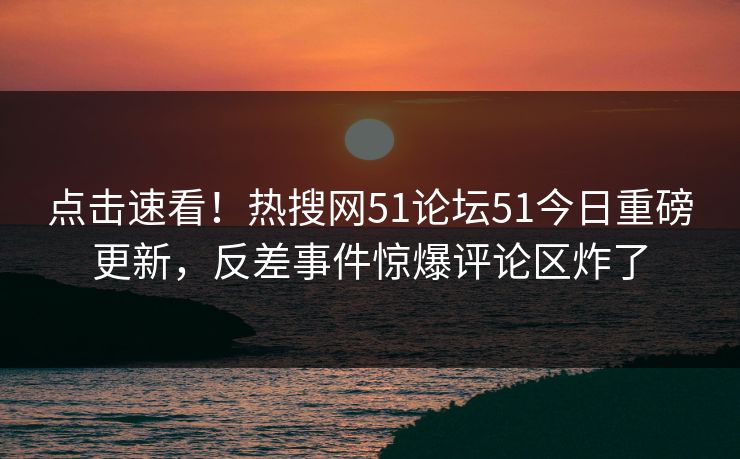 点击速看！热搜网51论坛51今日重磅更新，反差事件惊爆评论区炸了