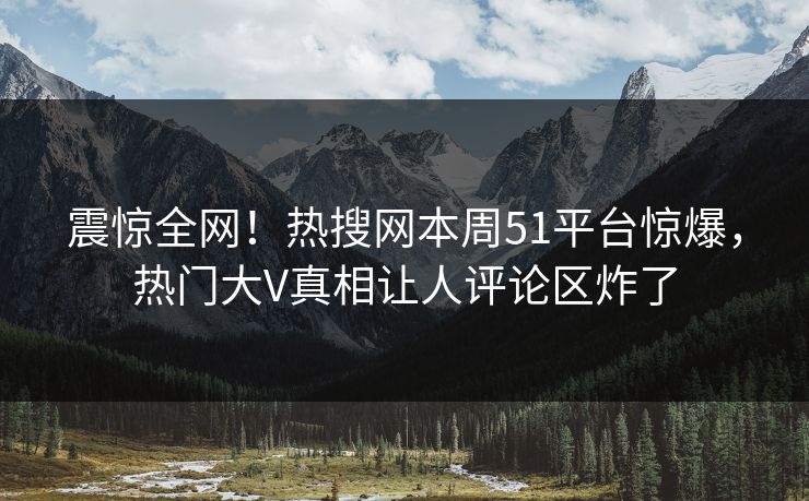 震惊全网！热搜网本周51平台惊爆，热门大V真相让人评论区炸了