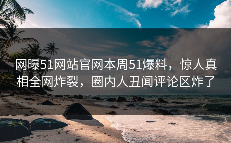 网曝51网站官网本周51爆料，惊人真相全网炸裂，圈内人丑闻评论区炸了