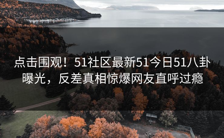 点击围观！51社区最新51今日51八卦曝光，反差真相惊爆网友直呼过瘾