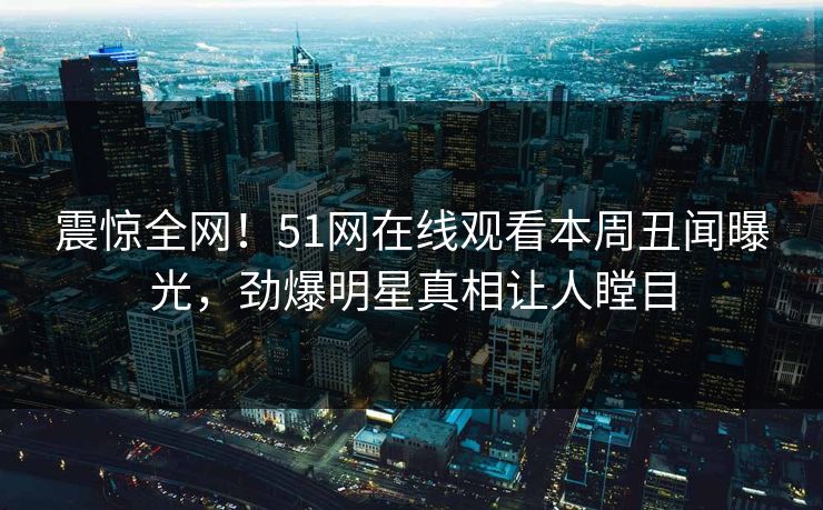 震惊全网！51网在线观看本周丑闻曝光，劲爆明星真相让人瞠目