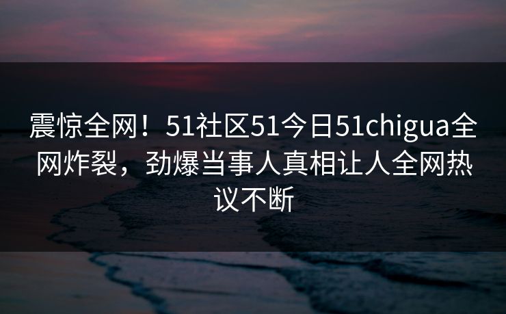 震惊全网！51社区51今日51chigua全网炸裂，劲爆当事人真相让人全网热议不断