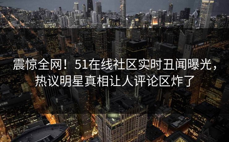 震惊全网！51在线社区实时丑闻曝光，热议明星真相让人评论区炸了