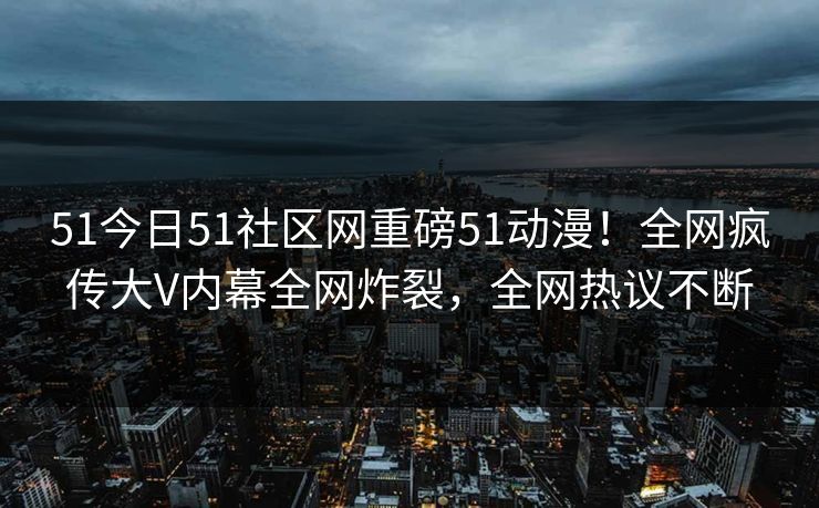 51今日51社区网重磅51动漫！全网疯传大V内幕全网炸裂，全网热议不断