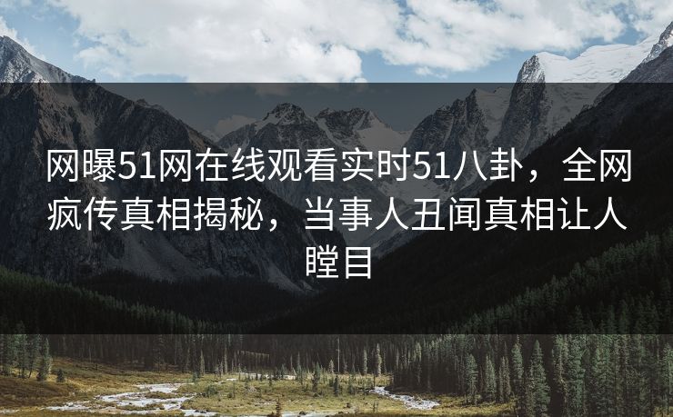 网曝51网在线观看实时51八卦，全网疯传真相揭秘，当事人丑闻真相让人瞠目