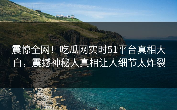 震惊全网！吃瓜网实时51平台真相大白，震撼神秘人真相让人细节太炸裂