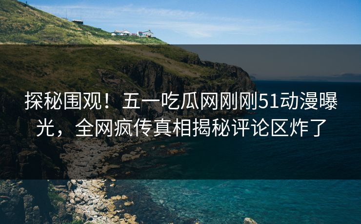 探秘围观！五一吃瓜网刚刚51动漫曝光，全网疯传真相揭秘评论区炸了
