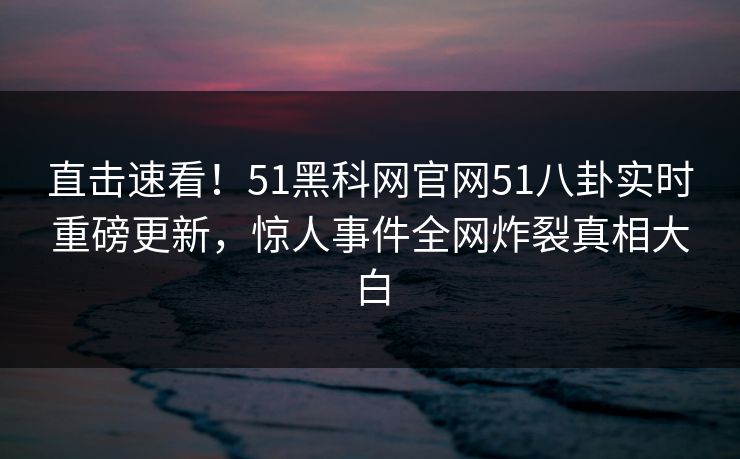 直击速看！51黑科网官网51八卦实时重磅更新，惊人事件全网炸裂真相大白