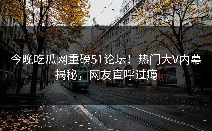 今晚吃瓜网重磅51论坛！热门大V内幕揭秘，网友直呼过瘾