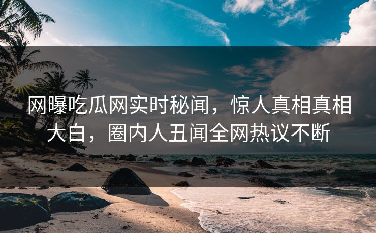 网曝吃瓜网实时秘闻，惊人真相真相大白，圈内人丑闻全网热议不断