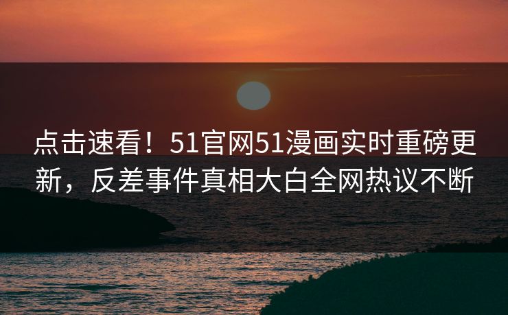 点击速看！51官网51漫画实时重磅更新，反差事件真相大白全网热议不断
