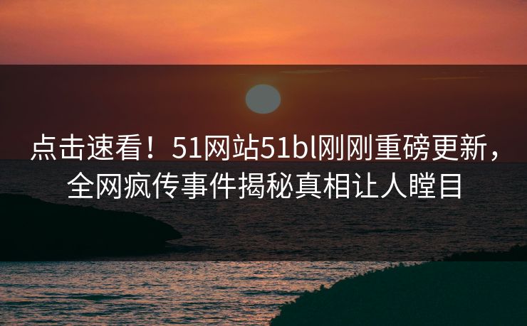 点击速看！51网站51bl刚刚重磅更新，全网疯传事件揭秘真相让人瞠目