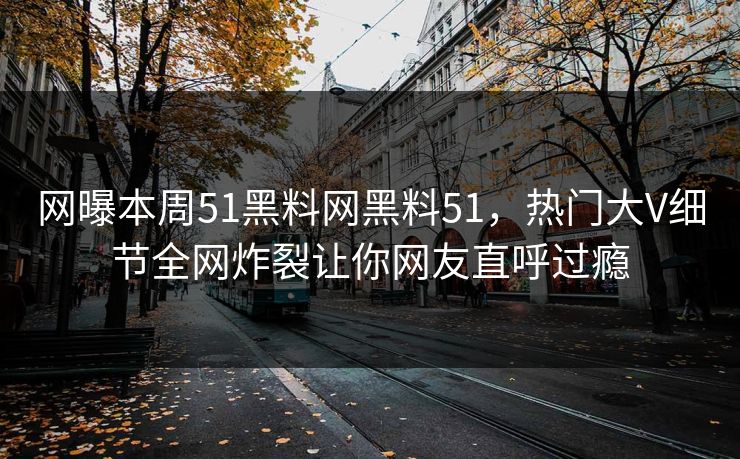 网曝本周51黑料网黑料51，热门大V细节全网炸裂让你网友直呼过瘾