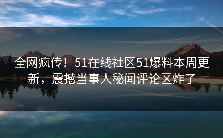 全网疯传！51在线社区51爆料本周更新，震撼当事人秘闻评论区炸了