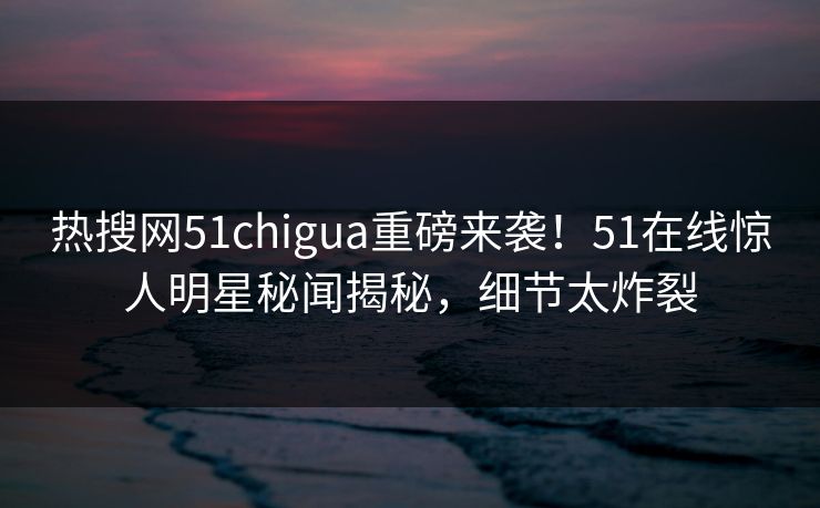 热搜网51chigua重磅来袭！51在线惊人明星秘闻揭秘，细节太炸裂
