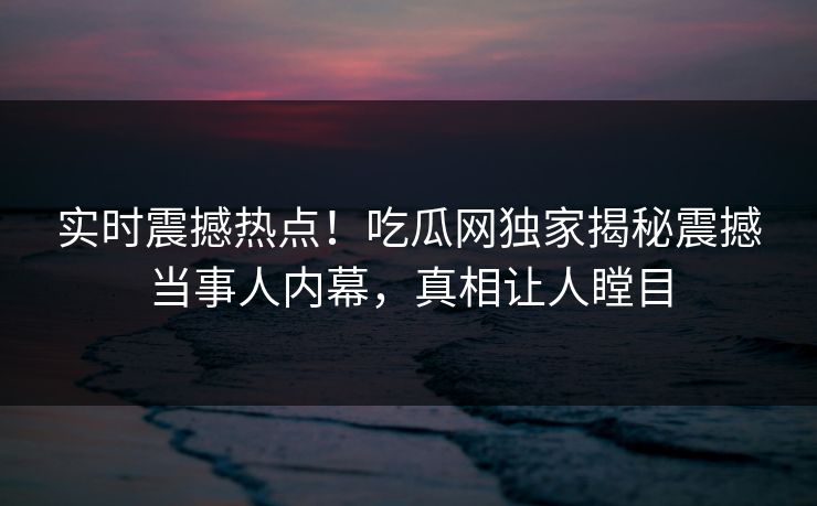 实时震撼热点！吃瓜网独家揭秘震撼当事人内幕，真相让人瞠目
