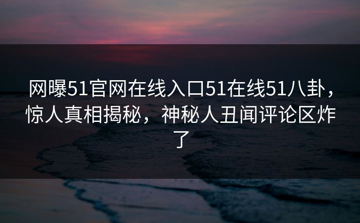 网曝51官网在线入口51在线51八卦，惊人真相揭秘，神秘人丑闻评论区炸了