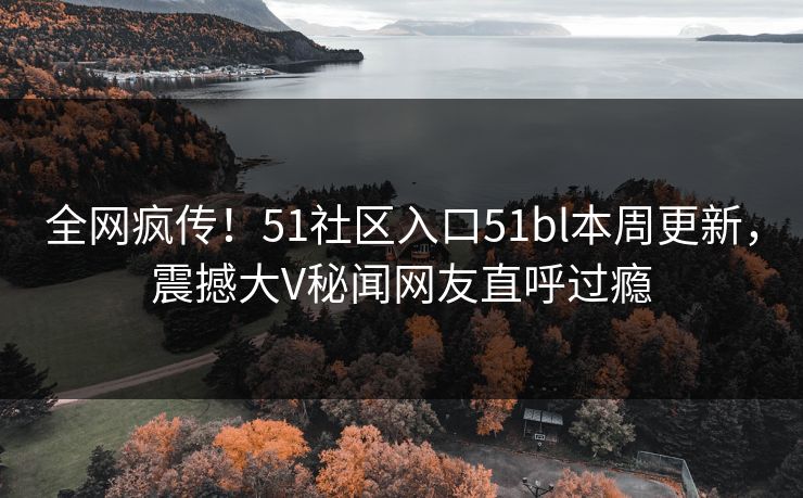 全网疯传！51社区入口51bl本周更新，震撼大V秘闻网友直呼过瘾