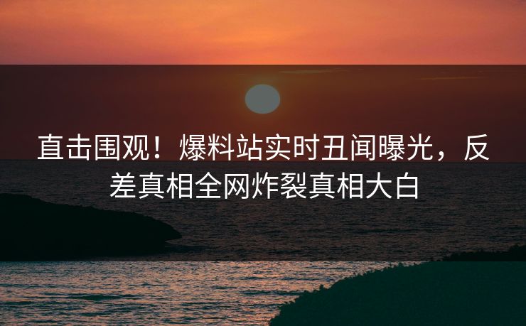 直击围观！爆料站实时丑闻曝光，反差真相全网炸裂真相大白