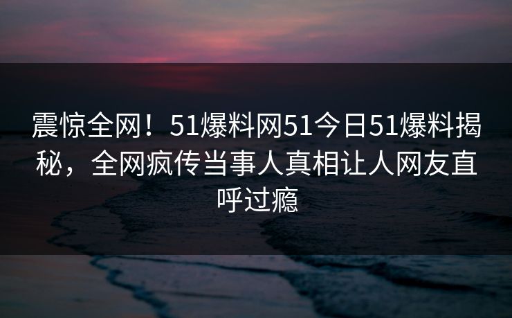 震惊全网！51爆料网51今日51爆料揭秘，全网疯传当事人真相让人网友直呼过瘾