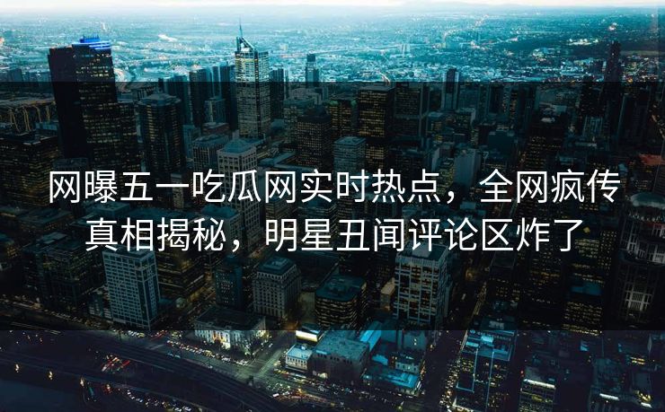 网曝五一吃瓜网实时热点，全网疯传真相揭秘，明星丑闻评论区炸了
