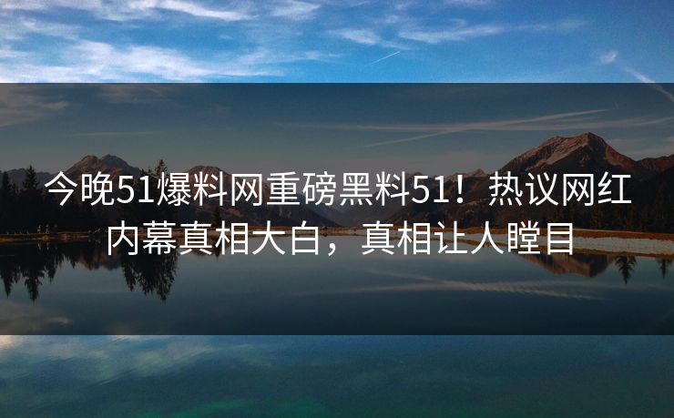 今晚51爆料网重磅黑料51！热议网红内幕真相大白，真相让人瞠目