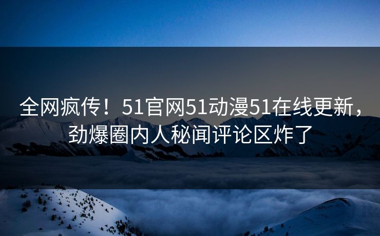 全网疯传！51官网51动漫51在线更新，劲爆圈内人秘闻评论区炸了