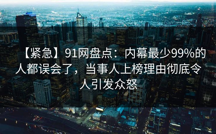 【紧急】91网盘点：内幕最少99%的人都误会了，当事人上榜理由彻底令人引发众怒