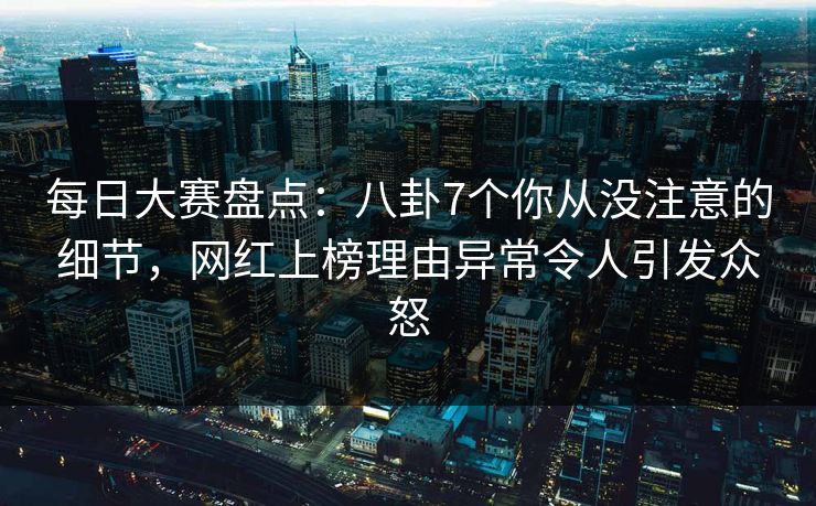 每日大赛盘点：八卦7个你从没注意的细节，网红上榜理由异常令人引发众怒