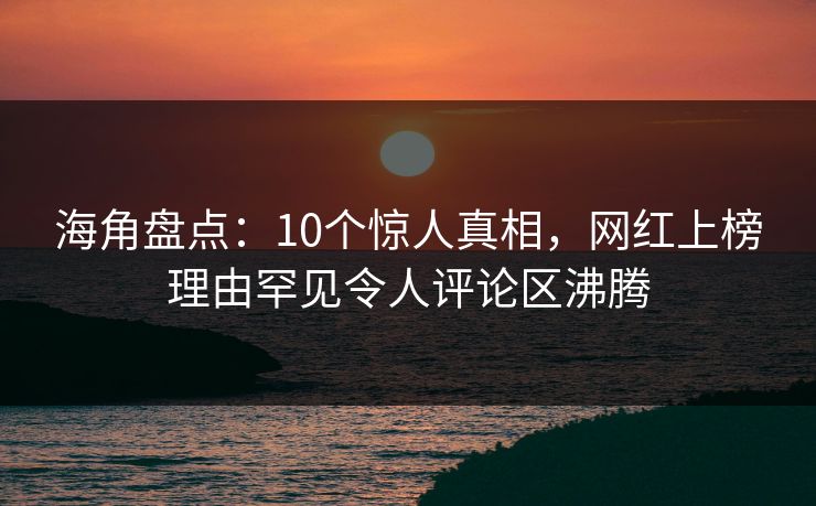 海角盘点：10个惊人真相，网红上榜理由罕见令人评论区沸腾