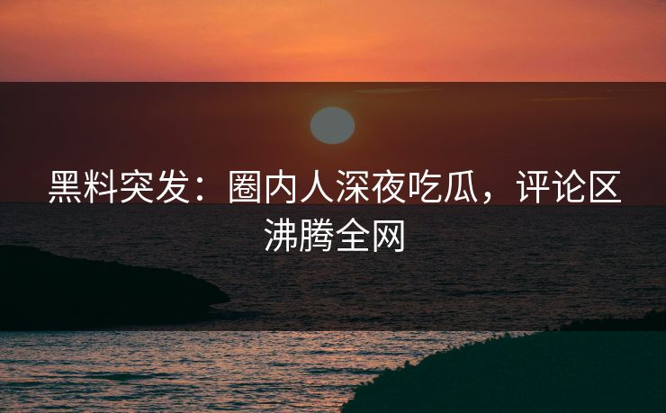 黑料突发：圈内人深夜吃瓜，评论区沸腾全网
