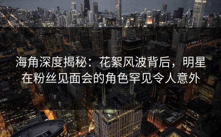 海角深度揭秘：花絮风波背后，明星在粉丝见面会的角色罕见令人意外