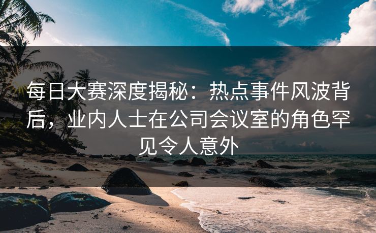 每日大赛深度揭秘：热点事件风波背后，业内人士在公司会议室的角色罕见令人意外