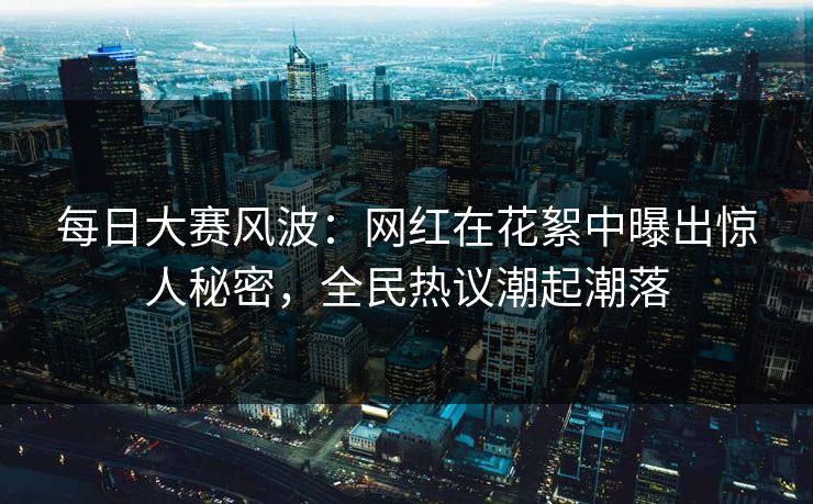 每日大赛风波：网红在花絮中曝出惊人秘密，全民热议潮起潮落
