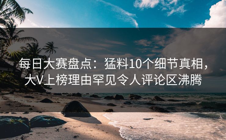 每日大赛盘点：猛料10个细节真相，大V上榜理由罕见令人评论区沸腾
