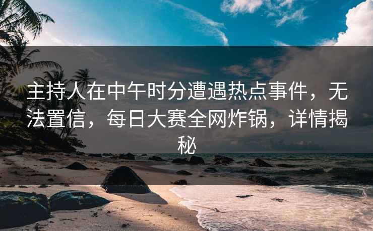 主持人在中午时分遭遇热点事件，无法置信，每日大赛全网炸锅，详情揭秘