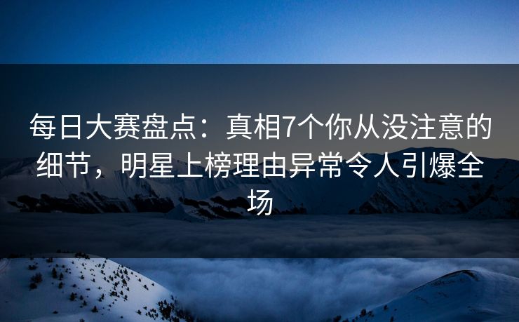 每日大赛盘点：真相7个你从没注意的细节，明星上榜理由异常令人引爆全场
