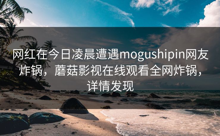 网红在今日凌晨遭遇mogushipin网友炸锅，蘑菇影视在线观看全网炸锅，详情发现